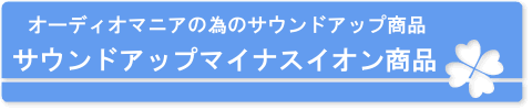 オーディオマニアの為のサウンドアップ商品　サウンドアップマイナスイオン商品